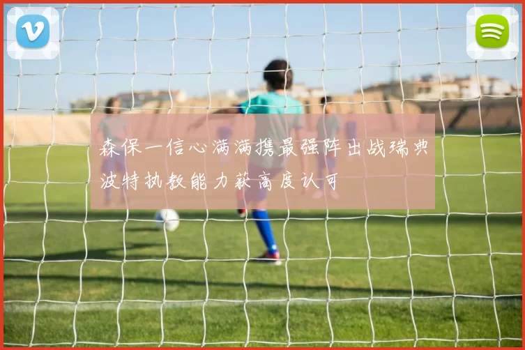 森保一信心满满携最强阵出战瑞典波特执教能力获高度认可