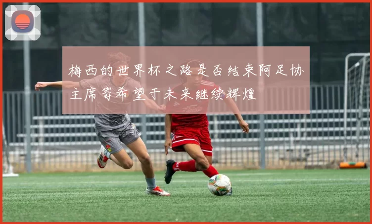 梅西的世界杯之路是否结束阿足协主席寄希望于未来继续辉煌